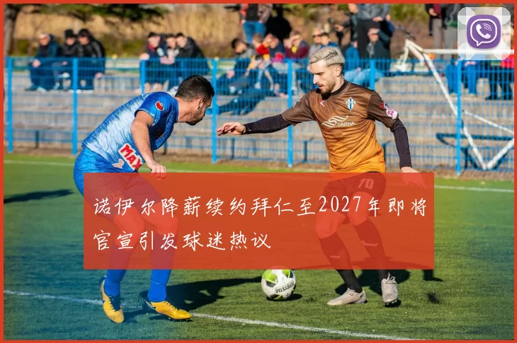 诺伊尔降薪续约拜仁至2027年即将官宣引发球迷热议