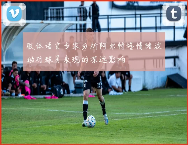 肢体语言专家分析阿尔特塔情绪波动对球员表现的深远影响