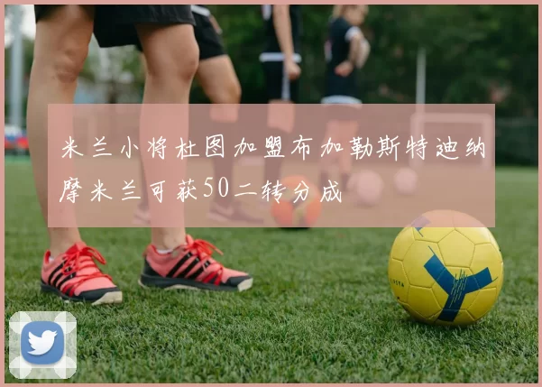 米兰小将杜图加盟布加勒斯特迪纳摩米兰可获50二转分成