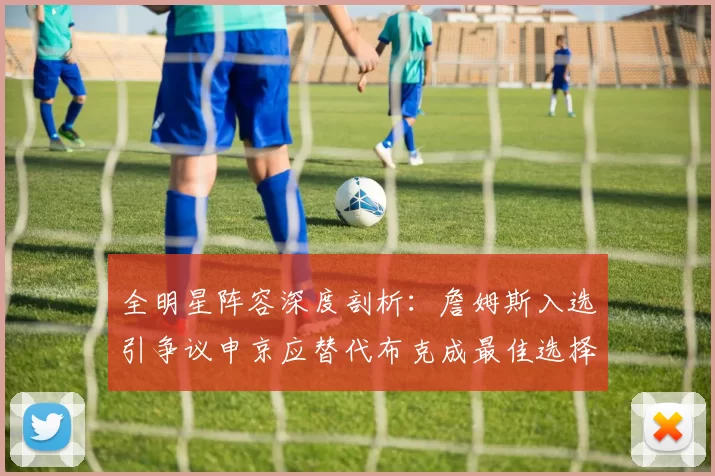 全明星阵容深度剖析：詹姆斯入选引争议申京应替代布克成最佳选择