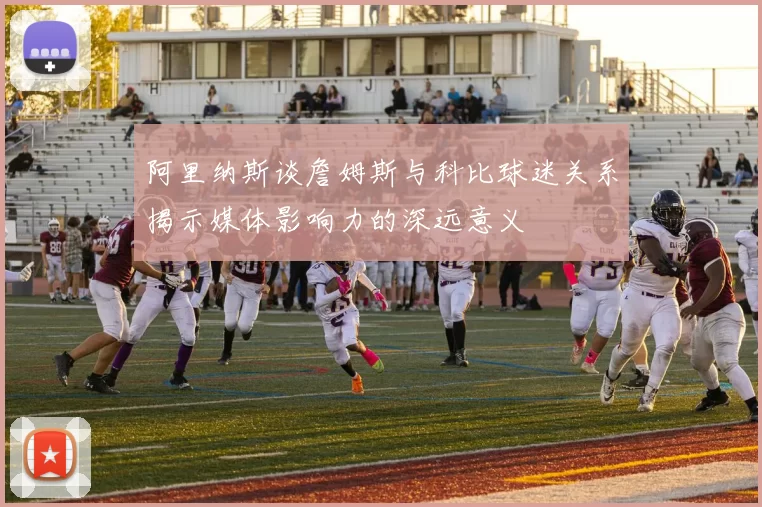 阿里纳斯谈詹姆斯与科比球迷关系揭示媒体影响力的深远意义
