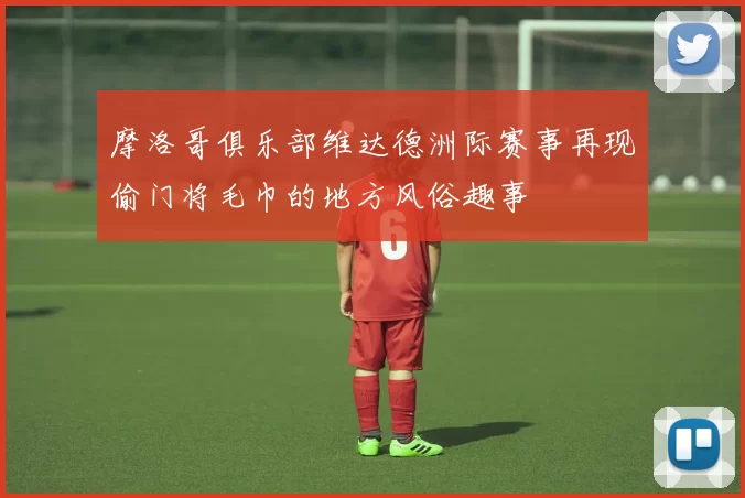 摩洛哥俱乐部维达德洲际赛事再现偷门将毛巾的地方风俗趣事