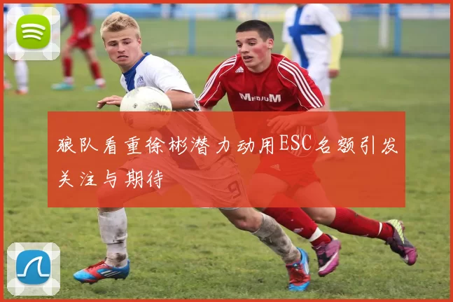 狼队看重徐彬潜力动用ESC名额引发关注与期待