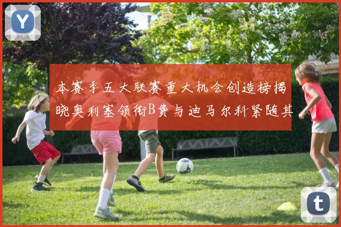 本赛季五大联赛重大机会创造榜揭晓奥利塞领衔B费与迪马尔科紧随其后