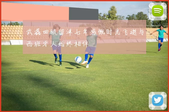 武磊回顾留洋七年感慨时光飞逝与西班牙人始终相伴